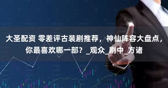 大圣配资 零差评古装剧推荐，神仙阵容大盘点，你最喜欢哪一部？_观众_剧中_方诸