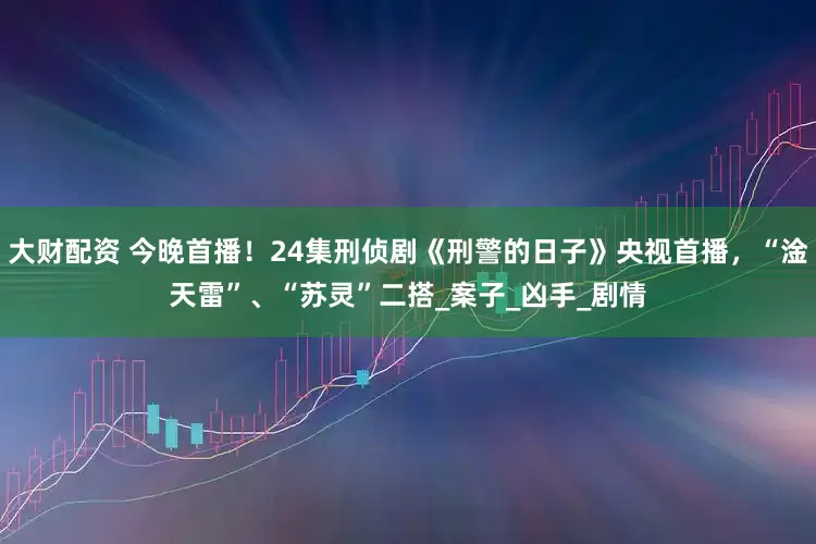 大财配资 今晚首播！24集刑侦剧《刑警的日子》央视首播，“淦天雷”、“苏灵”二搭_案子_凶手_剧情