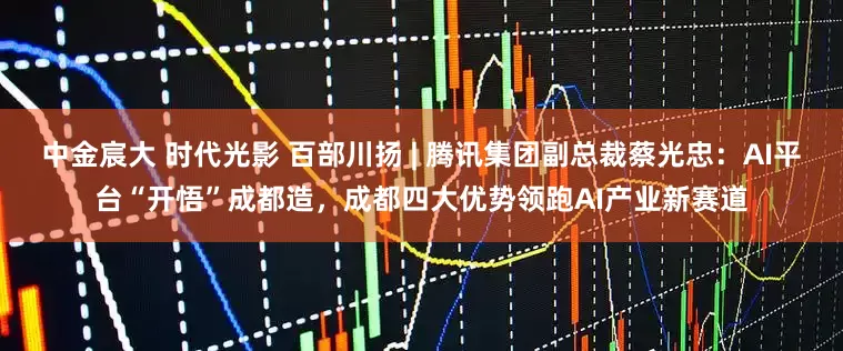 中金宸大 时代光影 百部川扬 | 腾讯集团副总裁蔡光忠：AI平台“开悟”成都造，成都四大优势领跑AI产业新赛道