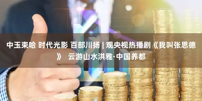 中玉束哈 时代光影 百部川扬 | 观央视热播剧《我叫张思德》  云游山水洪雅·中国养都