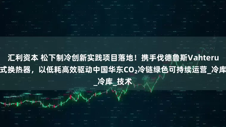 汇利资本 松下制冷创新实践项目落地！携手伐德鲁斯Vahterus板壳式换热器，以低耗高效驱动中国华东CO₂冷链绿色可持续运营_冷库_技术