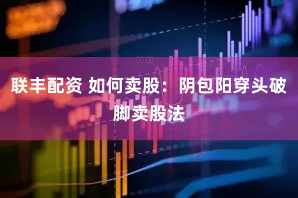 联丰配资 如何卖股：阴包阳穿头破脚卖股法