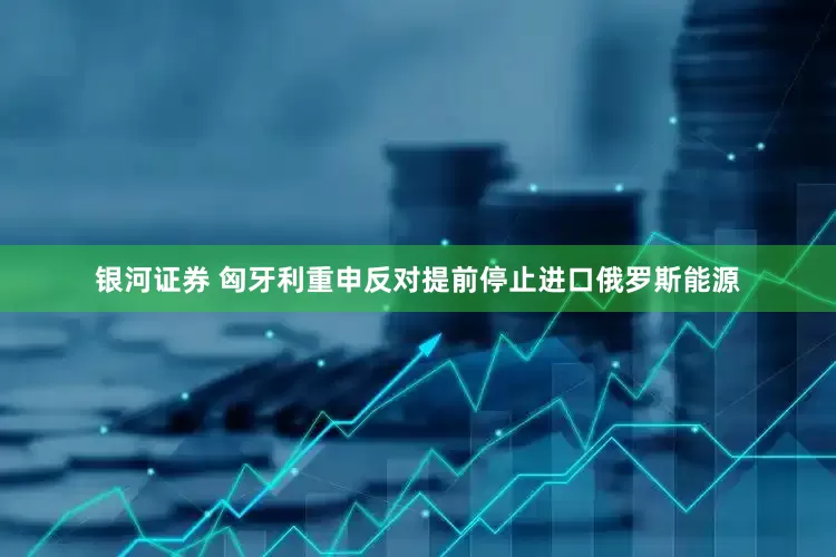 银河证券 匈牙利重申反对提前停止进口俄罗斯能源