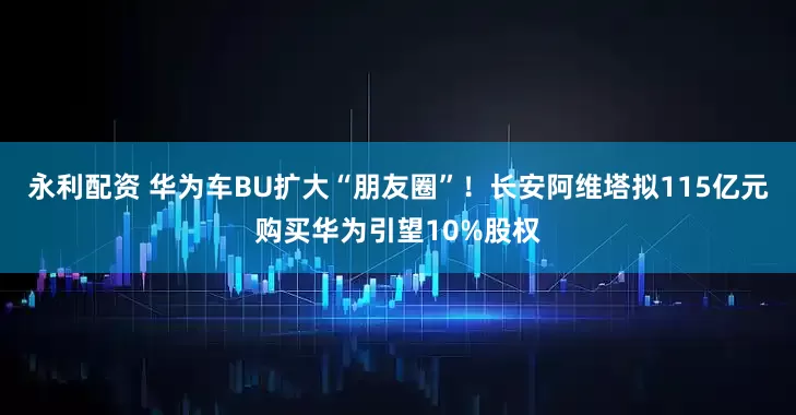 永利配资 华为车BU扩大“朋友圈”！长安阿维塔拟115亿元购买华为引望10%股权