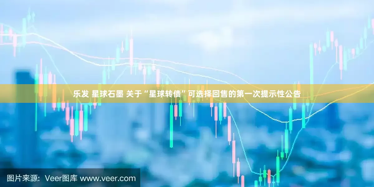 乐发 星球石墨 关于“星球转债”可选择回售的第一次提示性公告