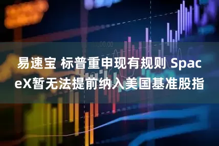 易速宝 标普重申现有规则 SpaceX暂无法提前纳入美国基准股指