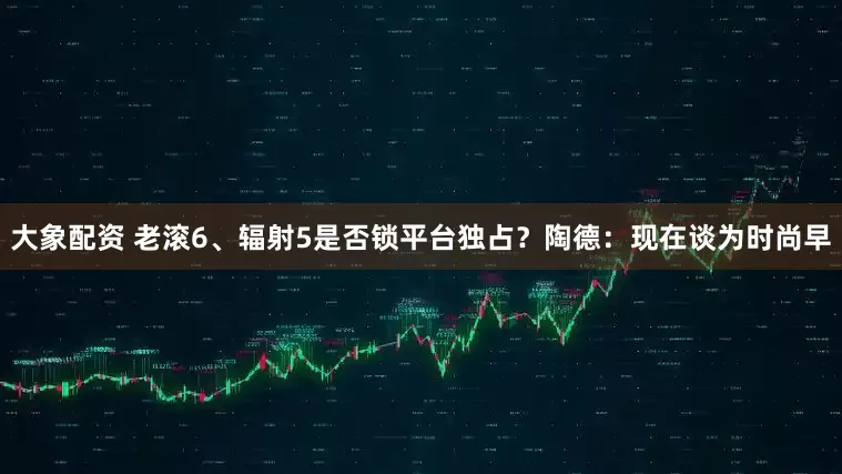 大象配资 老滚6、辐射5是否锁平台独占？陶德：现在谈为时尚早